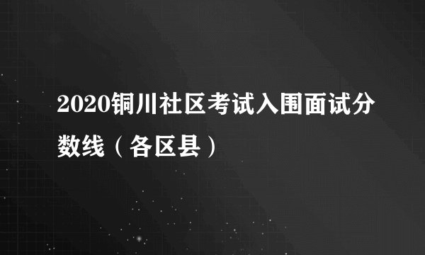 2020铜川社区考试入围面试分数线（各区县）