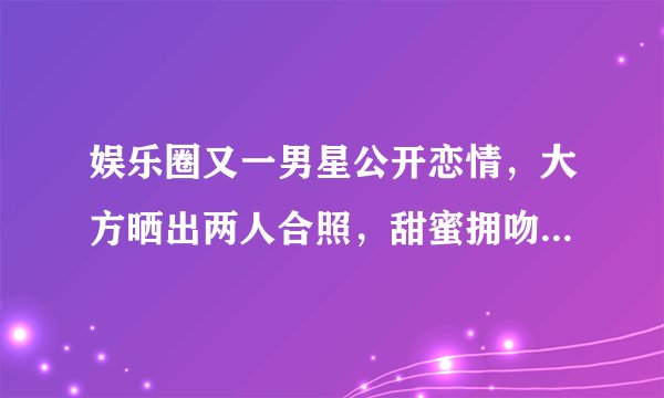 娱乐圈又一男星公开恋情,大方晒出两人合照,甜蜜拥吻羡煞旁人