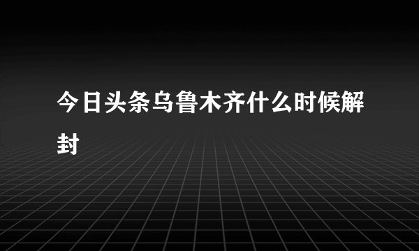 今日头条乌鲁木齐什么时候解封