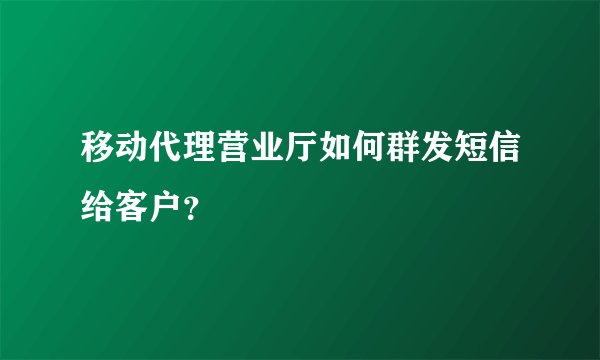 移动代理营业厅如何群发短信给客户？