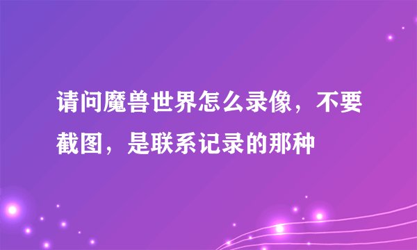 请问魔兽世界怎么录像，不要截图，是联系记录的那种