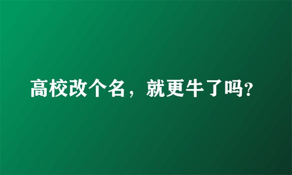 高校改个名，就更牛了吗？