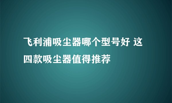 飞利浦吸尘器哪个型号好 这四款吸尘器值得推荐