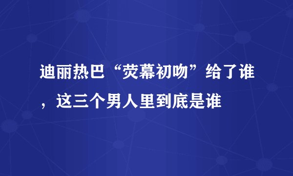 迪丽热巴“荧幕初吻”给了谁,这三个男人里到底是谁