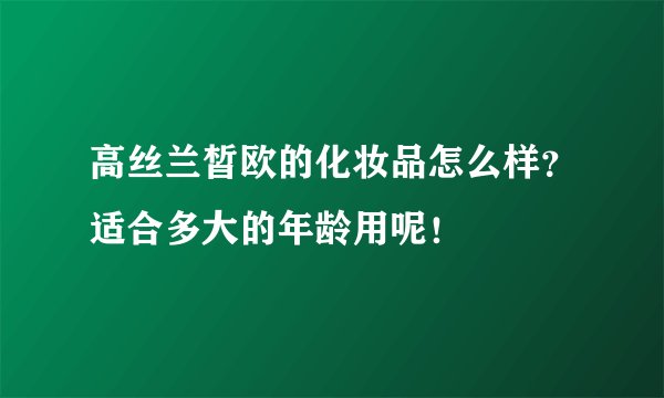 高丝兰皙欧的化妆品怎么样？适合多大的年龄用呢！