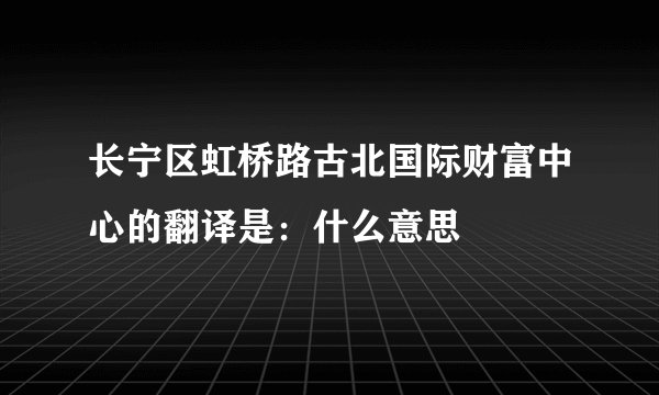 长宁区虹桥路古北国际财富中心的翻译是：什么意思