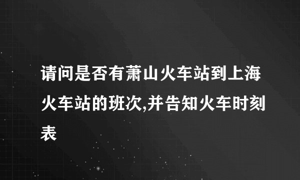 请问是否有萧山火车站到上海火车站的班次,并告知火车时刻表