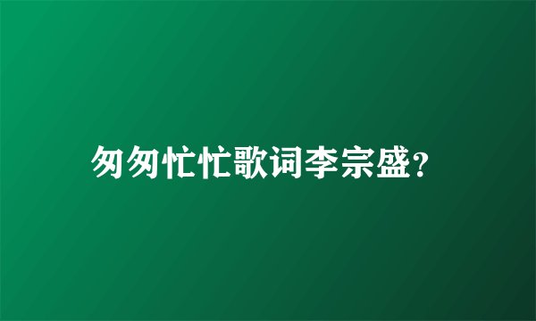 匆匆忙忙歌词李宗盛？