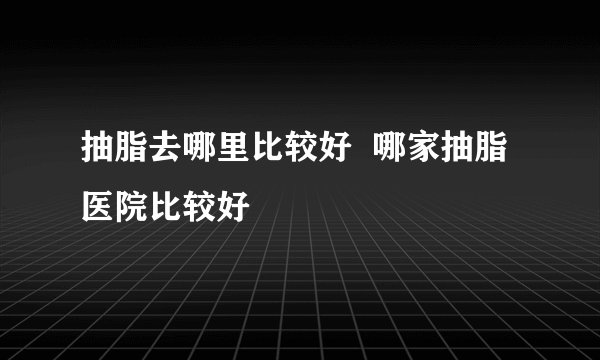 抽脂去哪里比较好  哪家抽脂医院比较好