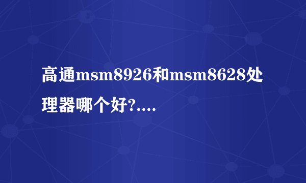 高通msm8926和msm8628处理器哪个好?...求细节【不懂勿扰】谢谢了