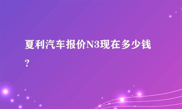 夏利汽车报价N3现在多少钱？