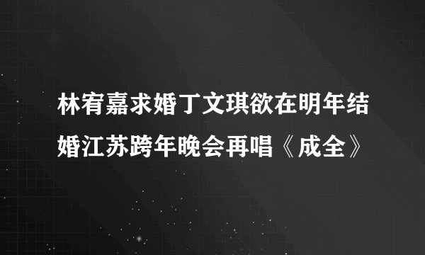 林宥嘉求婚丁文琪欲在明年结婚江苏跨年晚会再唱《成全》