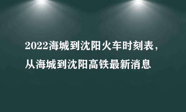 2022海城到沈阳火车时刻表，从海城到沈阳高铁最新消息