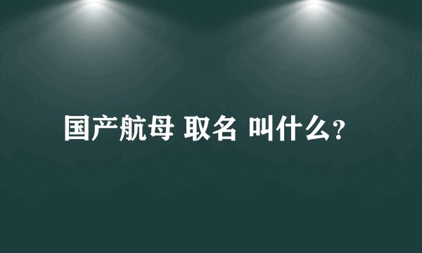国产航母 取名 叫什么？