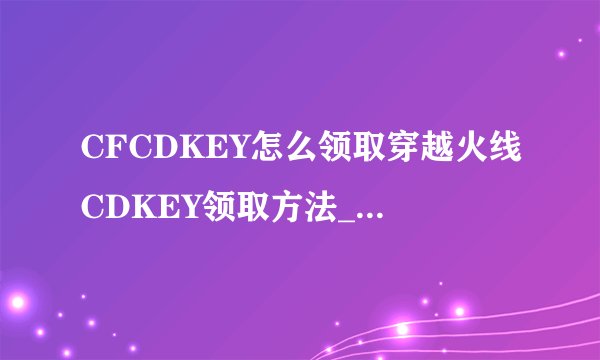 CFCDKEY怎么领取穿越火线CDKEY领取方法_飞外CF