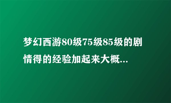 梦幻西游80级75级85级的剧情得的经验加起来大概有多少？
