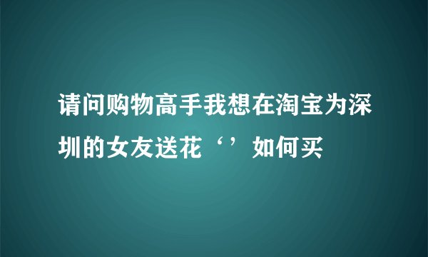 请问购物高手我想在淘宝为深圳的女友送花‘’如何买