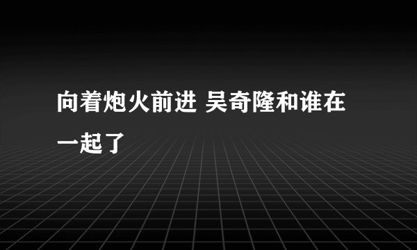 向着炮火前进 吴奇隆和谁在一起了