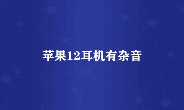 苹果12耳机有杂音