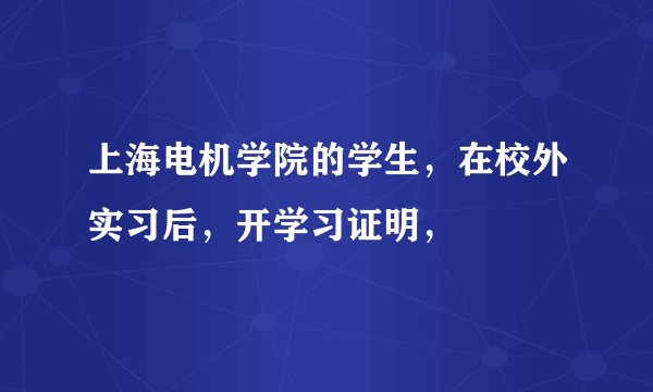 上海电机学院的学生，在校外实习后，开学习证明，