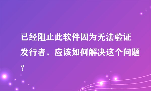 已经阻止此软件因为无法验证发行者,应该如何解决这个问题?