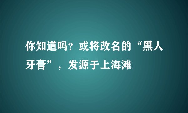 你知道吗？或将改名的“黑人牙膏”，发源于上海滩