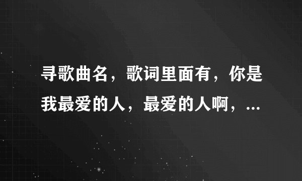 寻歌曲名，歌词里面有，你是我最爱的人，最爱的人啊，最爱的人啊