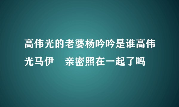 高伟光的老婆杨吟吟是谁高伟光马伊琍亲密照在一起了吗