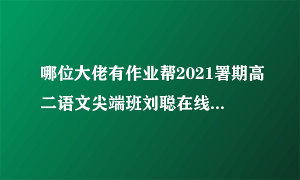 哪位大佬有作业帮2021署期高二语文尖端班刘聪在线免费播放求分享下感谢感谢
