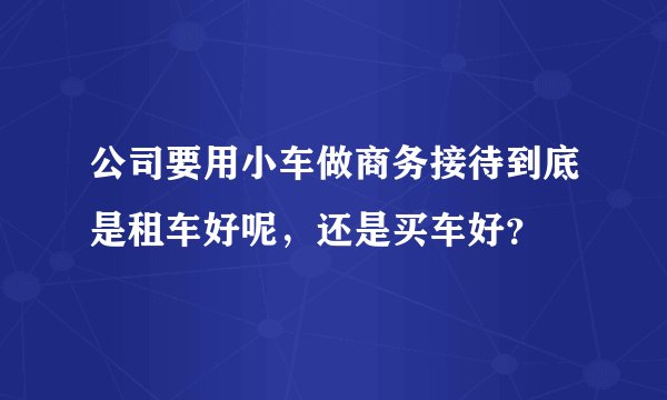 公司要用小车做商务接待到底是租车好呢，还是买车好？