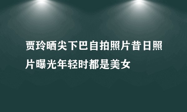 贾玲晒尖下巴自拍照片昔日照片曝光年轻时都是美女