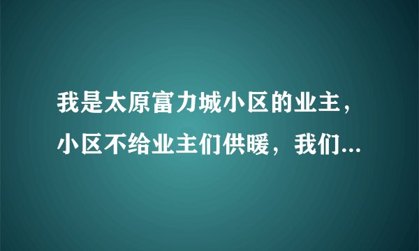 我是太原富力城小区的业主，小区不给业主们供暖，我们找了都市110和电视台他们都不给管，我们应该怎么办？
