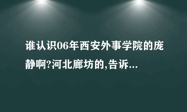 谁认识06年西安外事学院的庞静啊?河北廊坊的,告诉我她QQ 就给分