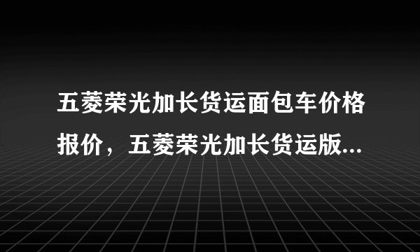 五菱荣光加长货运面包车价格报价，五菱荣光加长货运版报价及图片