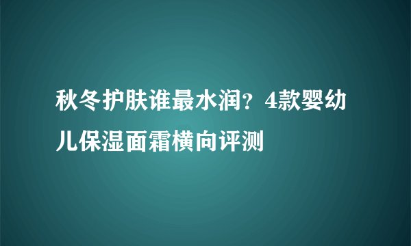秋冬护肤谁最水润?4款婴幼儿保湿面霜横向评测