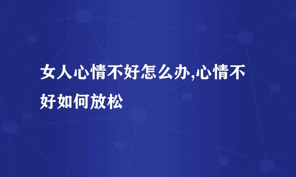 女人心情不好怎么办,心情不好如何放松