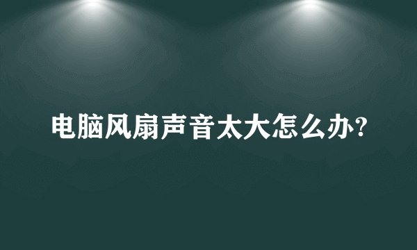 电脑风扇声音太大怎么办?
