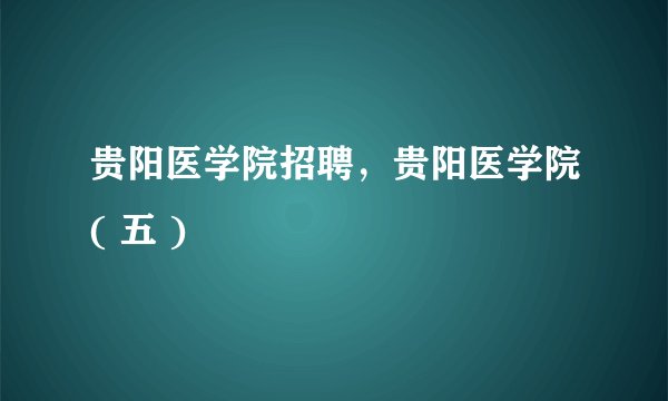 贵阳医学院招聘，贵阳医学院( 五 )