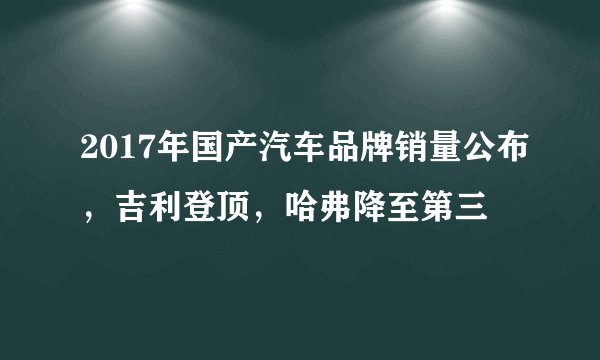 2017年国产汽车品牌销量公布，吉利登顶，哈弗降至第三