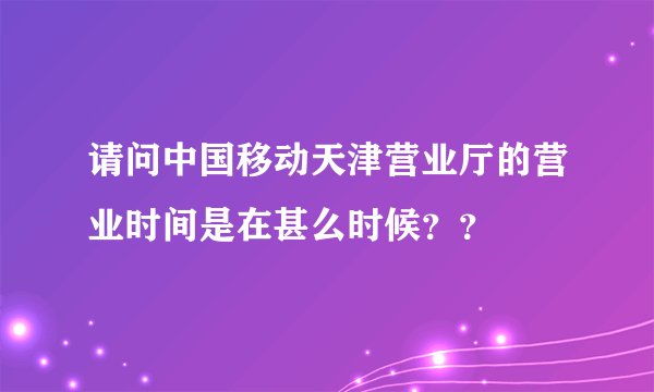 请问中国移动天津营业厅的营业时间是在甚么时候？？