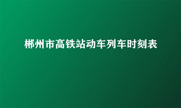 郴州市高铁站动车列车时刻表