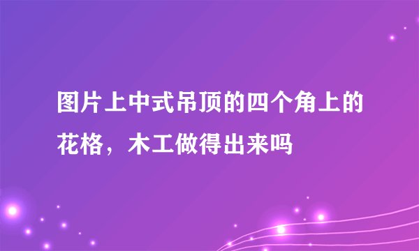 图片上中式吊顶的四个角上的花格，木工做得出来吗