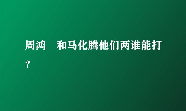 周鸿祎和马化腾他们两谁能打？