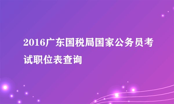 2016广东国税局国家公务员考试职位表查询