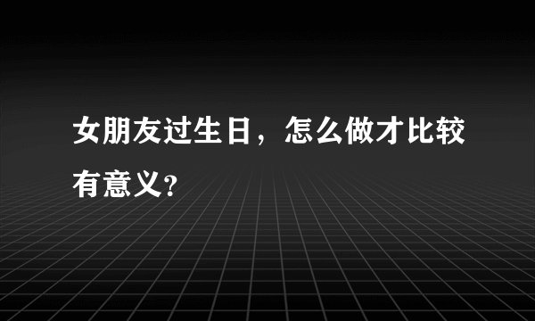 女朋友过生日，怎么做才比较有意义？