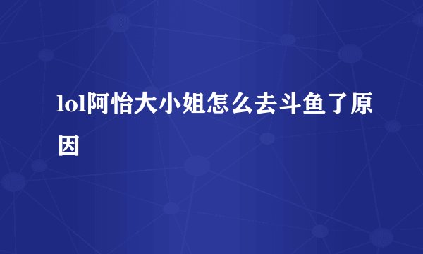 lol阿怡大小姐怎么去斗鱼了原因
