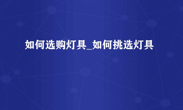 如何选购灯具_如何挑选灯具