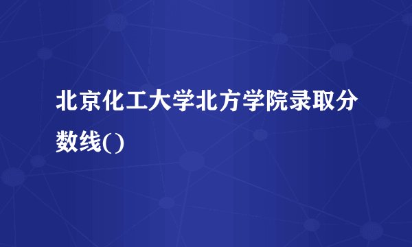 北京化工大学北方学院录取分数线()
