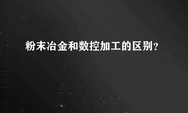 粉末冶金和数控加工的区别？