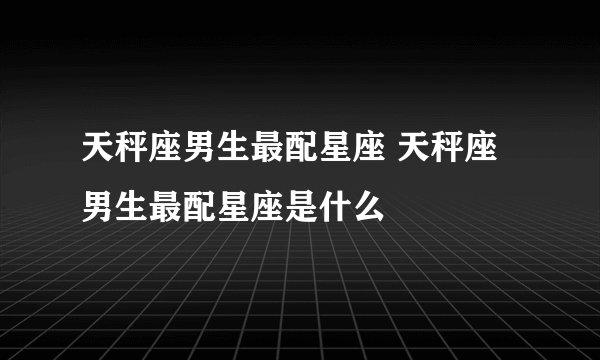 天秤座男生最配星座 天秤座男生最配星座是什么
